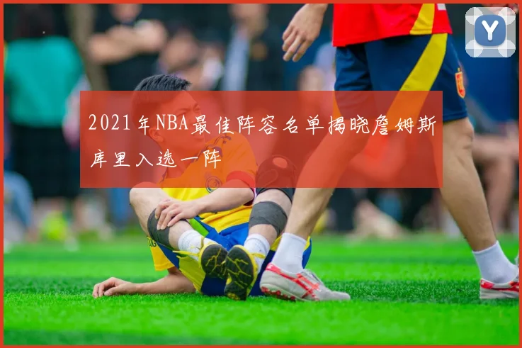 2021年NBA最佳阵容名单揭晓詹姆斯库里入选一阵