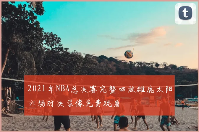 2021年NBA总决赛完整回放雄鹿太阳六场对决录像免费观看
