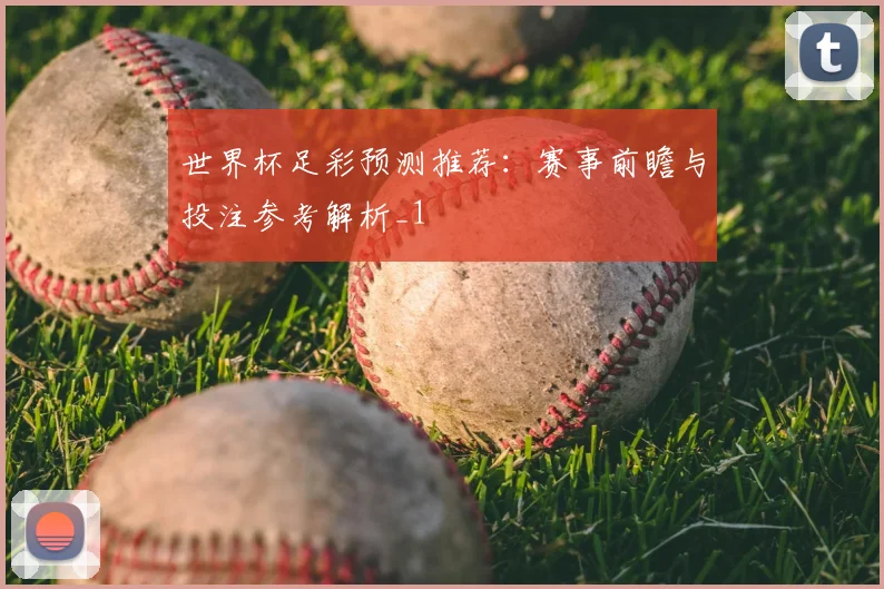 世界杯足彩预测推荐:赛事前瞻与投注参考解析_1