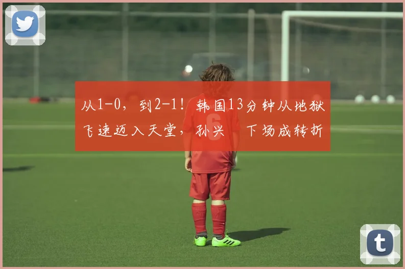 从1-0，到2-1！韩国13分钟从地狱飞速迈入天堂，孙兴慜下场成转折