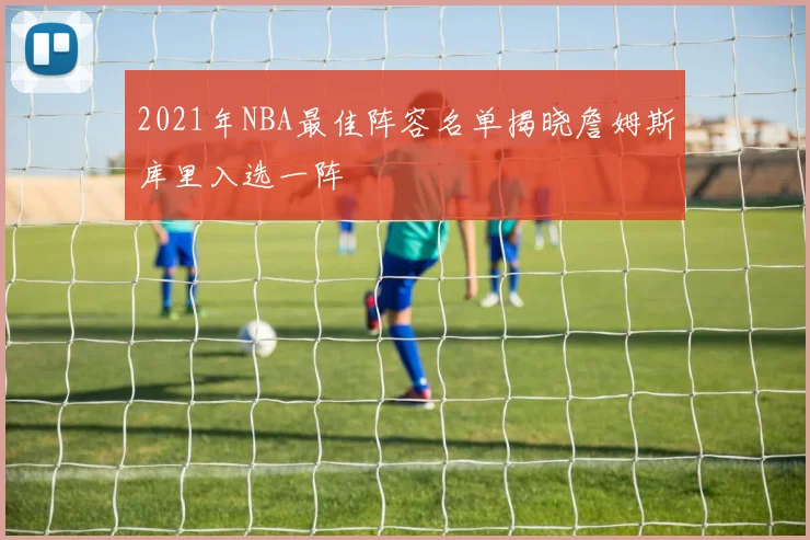 2021年NBA最佳阵容名单揭晓詹姆斯库里入选一阵