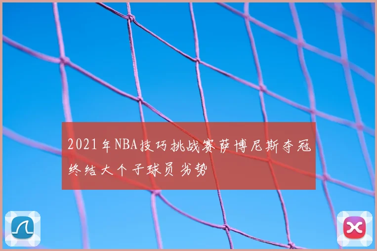 2021年NBA技巧挑战赛萨博尼斯夺冠终结大个子球员劣势