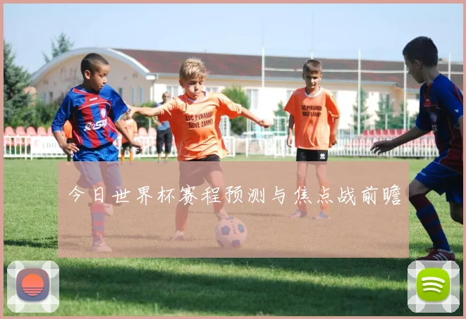 今日世界杯赛程预测与焦点战前瞻