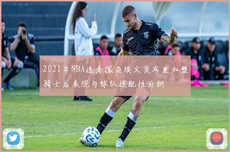 2021年NBA选秀探花埃文莫布里加盟骑士后表现与球队适配性分析