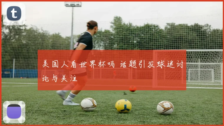 美国人看世界杯吗 话题引发球迷讨论与关注