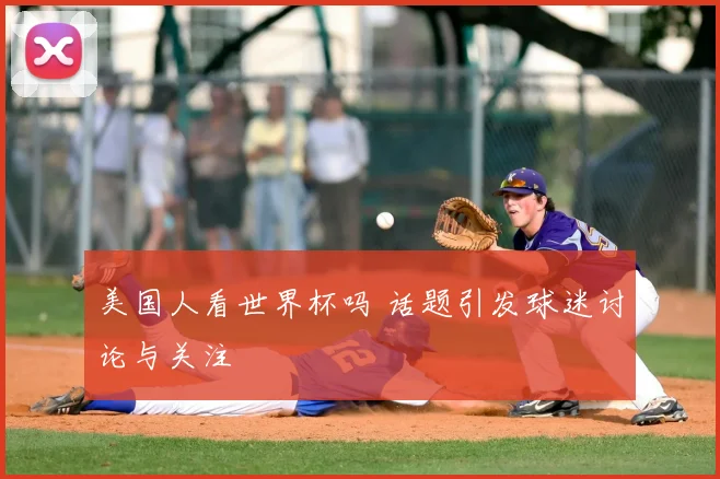 美国人看世界杯吗 话题引发球迷讨论与关注