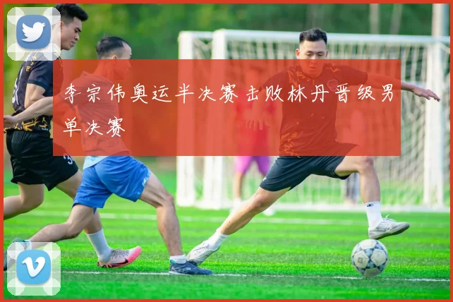 李宗伟奥运半决赛击败林丹晋级男单决赛