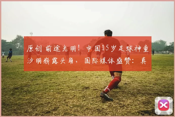 原创 前途光明！中国15岁足球神童沙明崭露头角，国际媒体盛赞：真正的天才球员