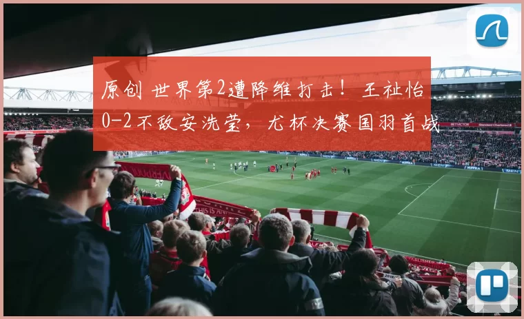 原创 世界第2遭降维打击！王祉怡0-2不敌安洗莹，尤杯决赛国羽首战失利