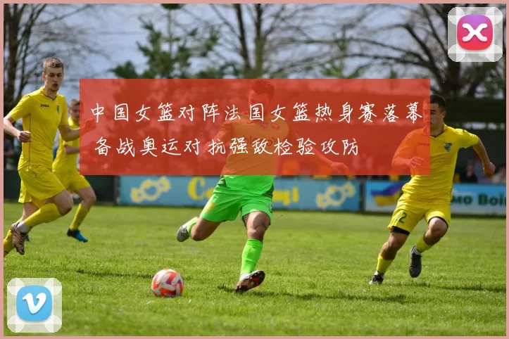 中国女篮对阵法国女篮热身赛落幕 备战奥运对抗强敌检验攻防