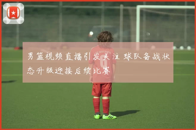 男篮视频直播引发关注 球队备战状态升级迎接后续比赛