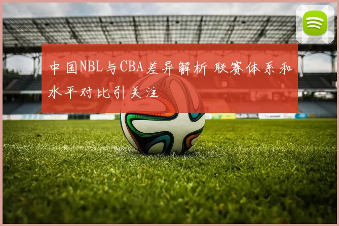 中国NBL与CBA差异解析 联赛体系和水平对比引关注