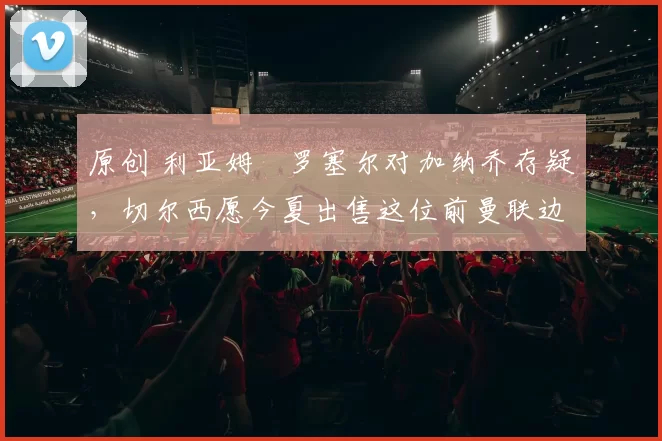 原创 利亚姆・罗塞尔对加纳乔存疑，切尔西愿今夏出售这位前曼联边锋