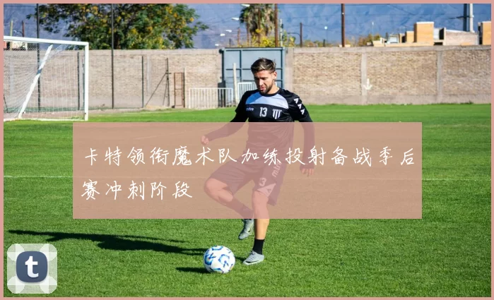 卡特领衔魔术队加练投射备战季后赛冲刺阶段