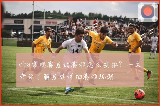 cba常规赛后的赛程怎么安排？一文带你了解后续详细赛程规划