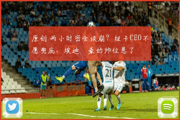 原创 两小时密会谈崩？纽卡CEO不愿兜底，埃迪・豪的帅位悬了