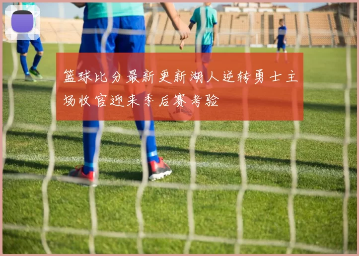 篮球比分最新更新湖人逆转勇士主场收官迎来季后赛考验
